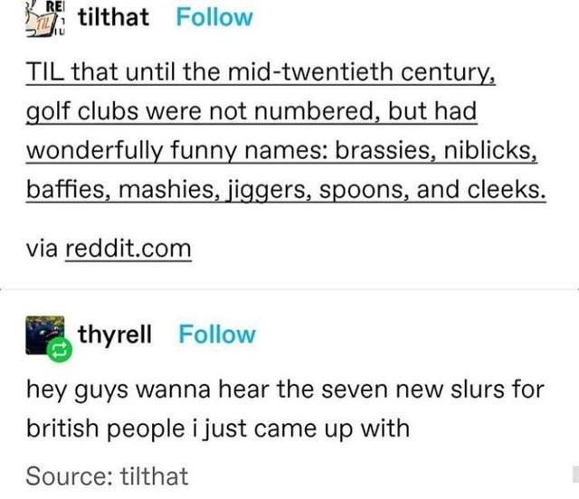 Dy tilthat Follow TIL that until the mid twentieth century golf clubs were not numbered but had wonderfully funny names brassies niblicks baffies mashies jiggers spoons and cleeks via redditcom thyrell Follow hey guys wanna hear the seven new slurs for british people i just came up with Source tilthat