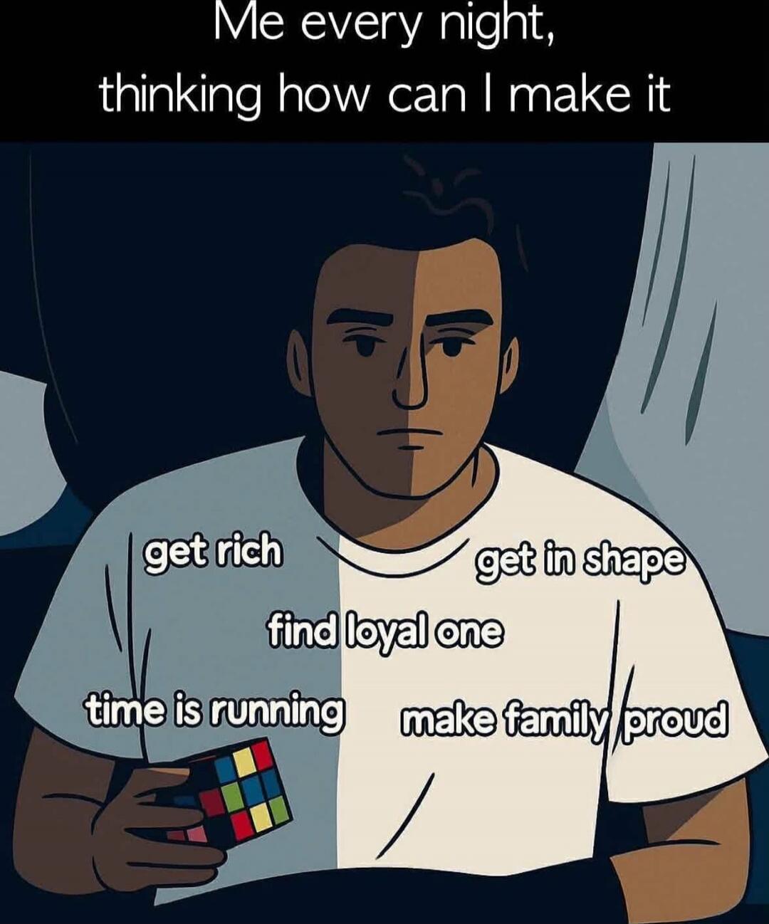 Me every night, thinking how can I make it
get rich
get in shape
find loyal one
time is running
make family proud