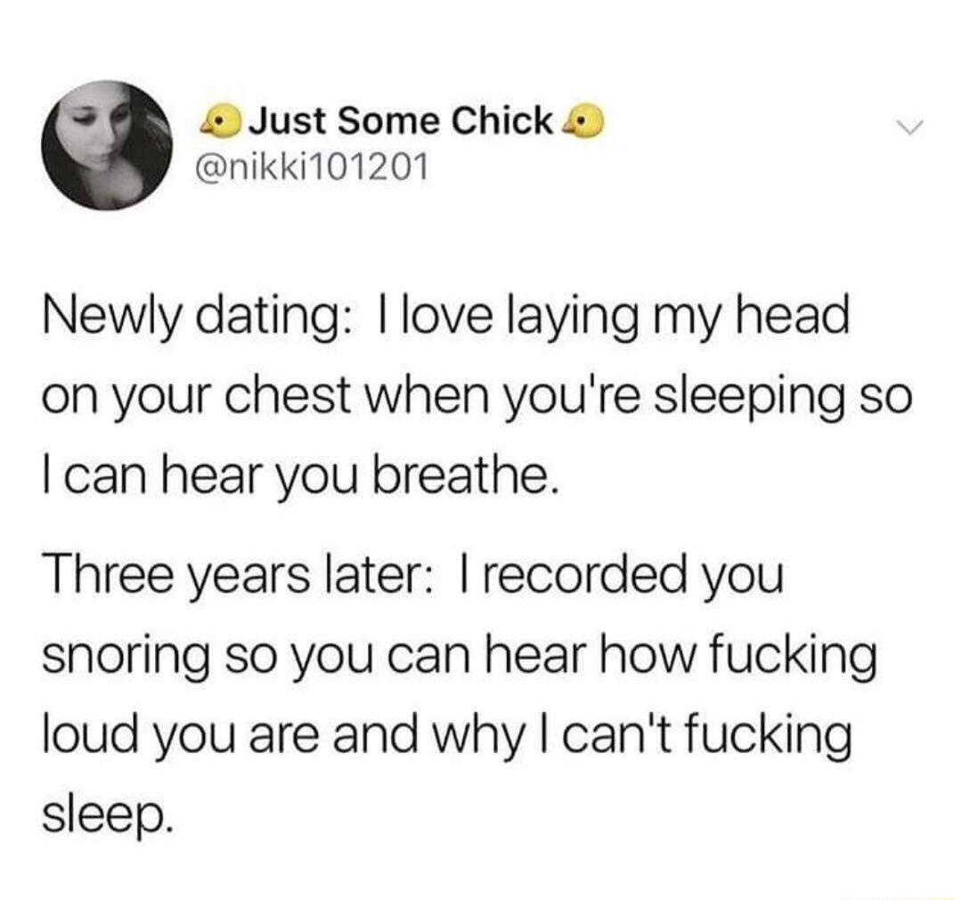 4 Just Some Chick nikki101201 Newly dating love laying my head on your chest when youre sleeping so can hear you breathe Three years later recorded you snoring so you can hear how fucking loud you are and why cant fucking sleep