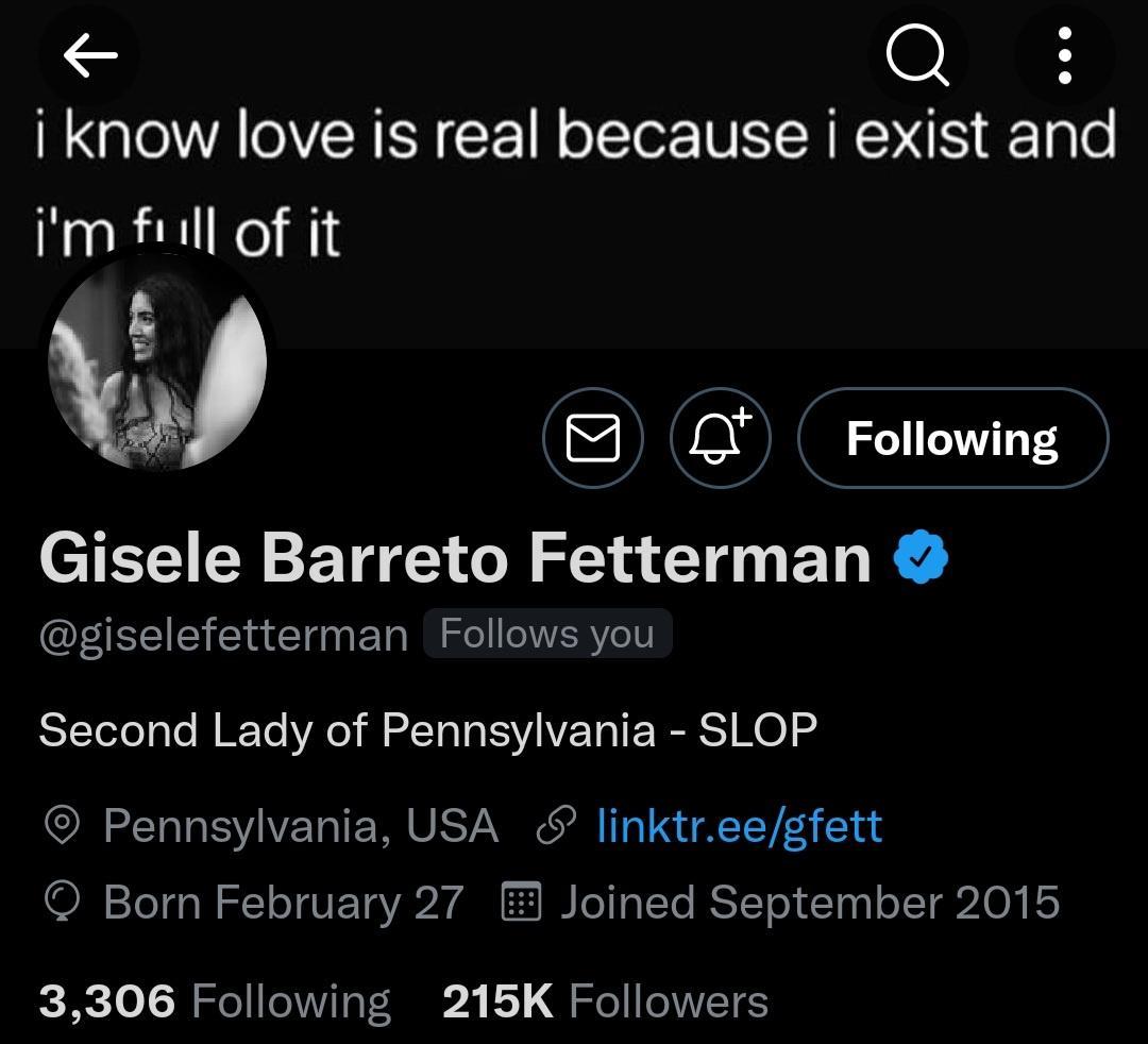 i know love is real because i exist and im full of it B 0 Following Gisele Barreto Fetterman giselefetterman Follows you Second Lady of Pennsylvania SLOP Pennsylvania USA linktreegfett Born February 27 Joined September 2015 3306 Following 215K Followers