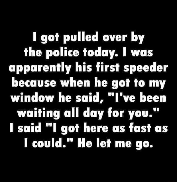 1 got pulled over by the police today was apparently his first speeder because when he got to my window he said Ive been waiting all day for you 1 said 1 got here as fast as 1 could He let me go