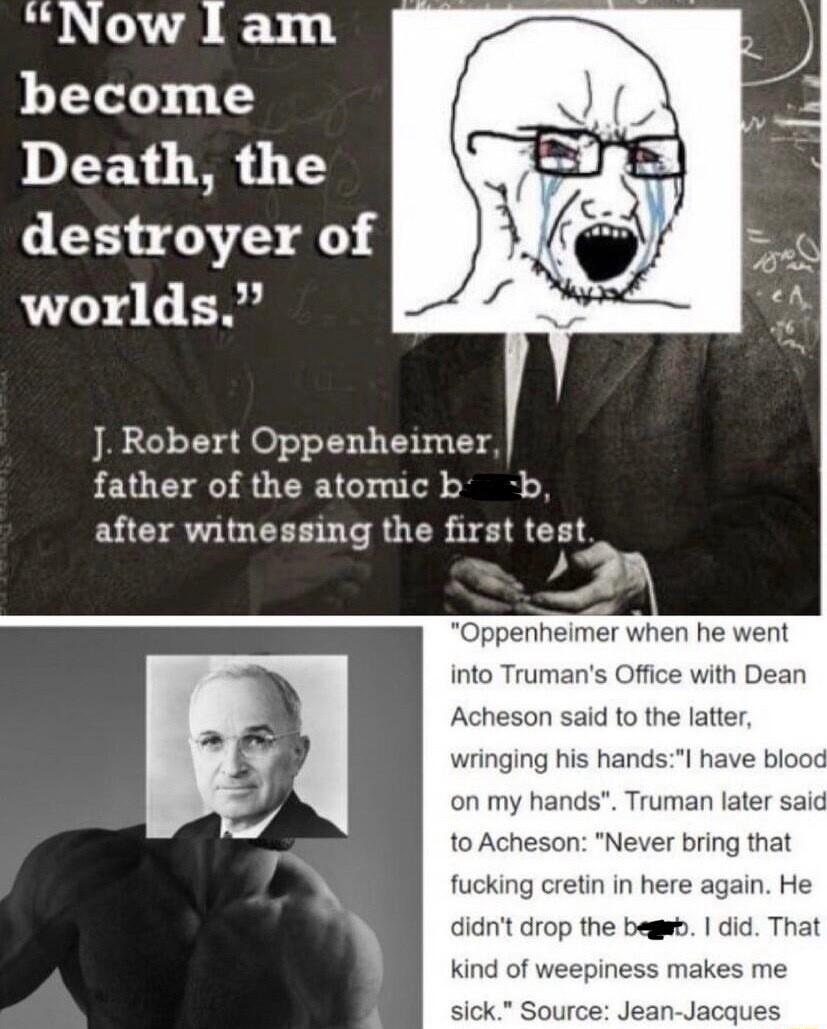 Now 1l am become Death the destroyer of worlds J Robert Oppenheimer father of the atomic b b after witnessing the first test penheimer when he went into Trumans Office with Dean Acheson said to the latter wringing his handsl have biot on my hands Truman later said to Acheson Never bring that fucking cretin in here again He didnt drop the begeb did That kind of weepiness makes me Source Jean Jacque