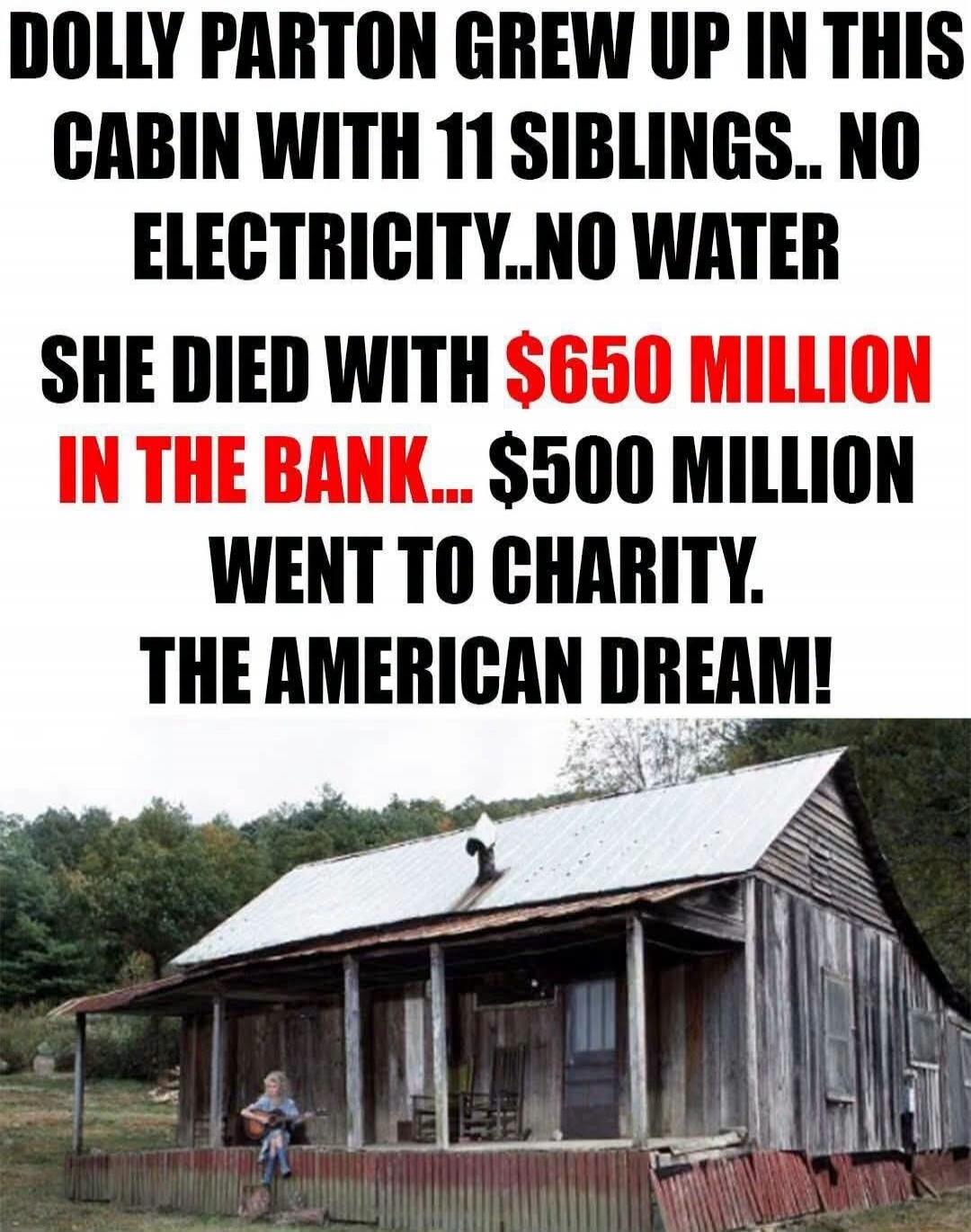 DOLLY PARTON GREW UP IN THIS CABIN WITH 11 SIBLINGS.. NO ELECTRICITY..NO WATER SHE DIED WITH $650 MILLION IN THE BANK... $500 MILLION WENT TO CHARITY. THE AMERICAN DREAM!