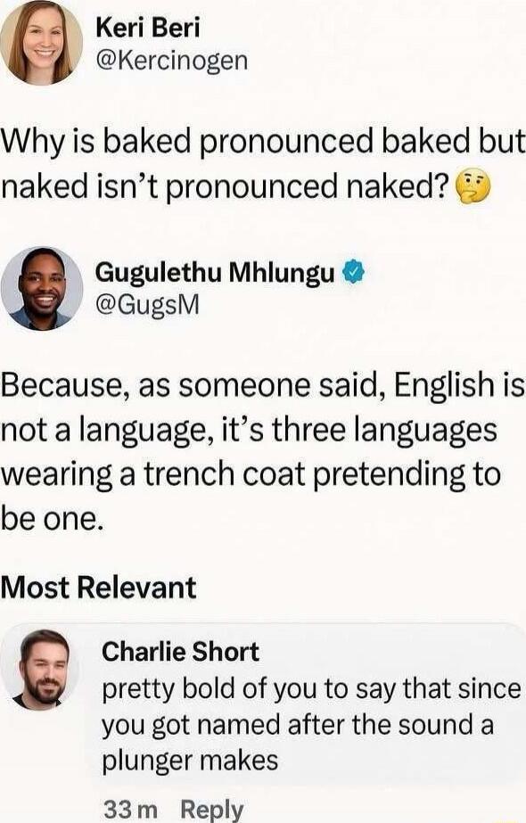 Why is baked pronounced baked but naked isn’t pronounced naked?

Because, as someone said, English is not a language, it’s three languages wearing a trench coat pretending to be one.

Most Relevant

Charlie Short pretty bold of you to say that since you got named after the sound a plunger makes