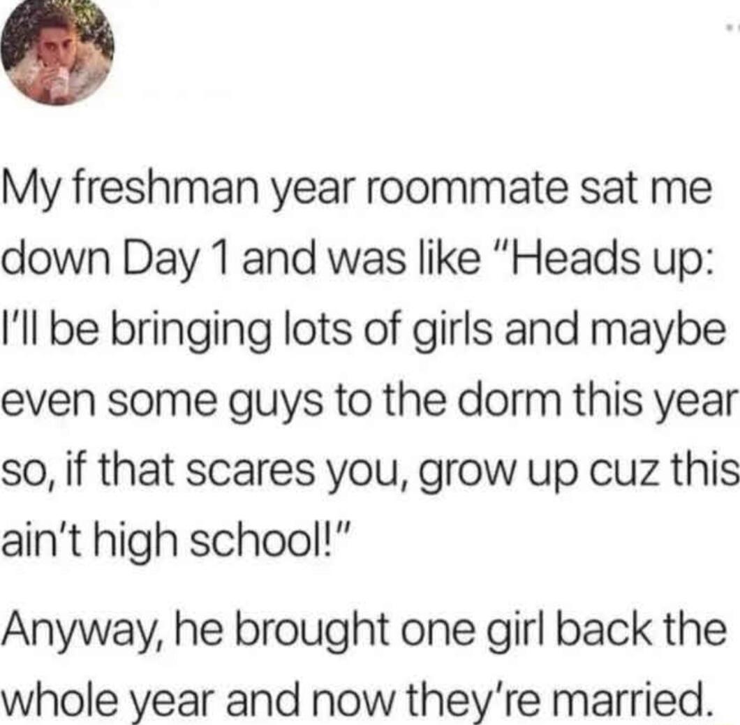 My freshman year roommate sat me down Day 1 and was like Heads up ll be bringing lots of girls and maybe even some guys to the dorm this year so if that scares you grow up cuz this aint high school Anyway he brought one girl back the whole year and now theyre married