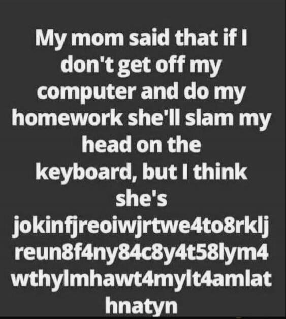 My mom said that if I don't get off my computer and do my homework she'll slam my head on the keyboard, but I think she's jokinfjreoiwjrtwe4to8rklj reun8f4ny84c8y4t58lym4 wthylmhaw t4mylt4amlat hnatyn