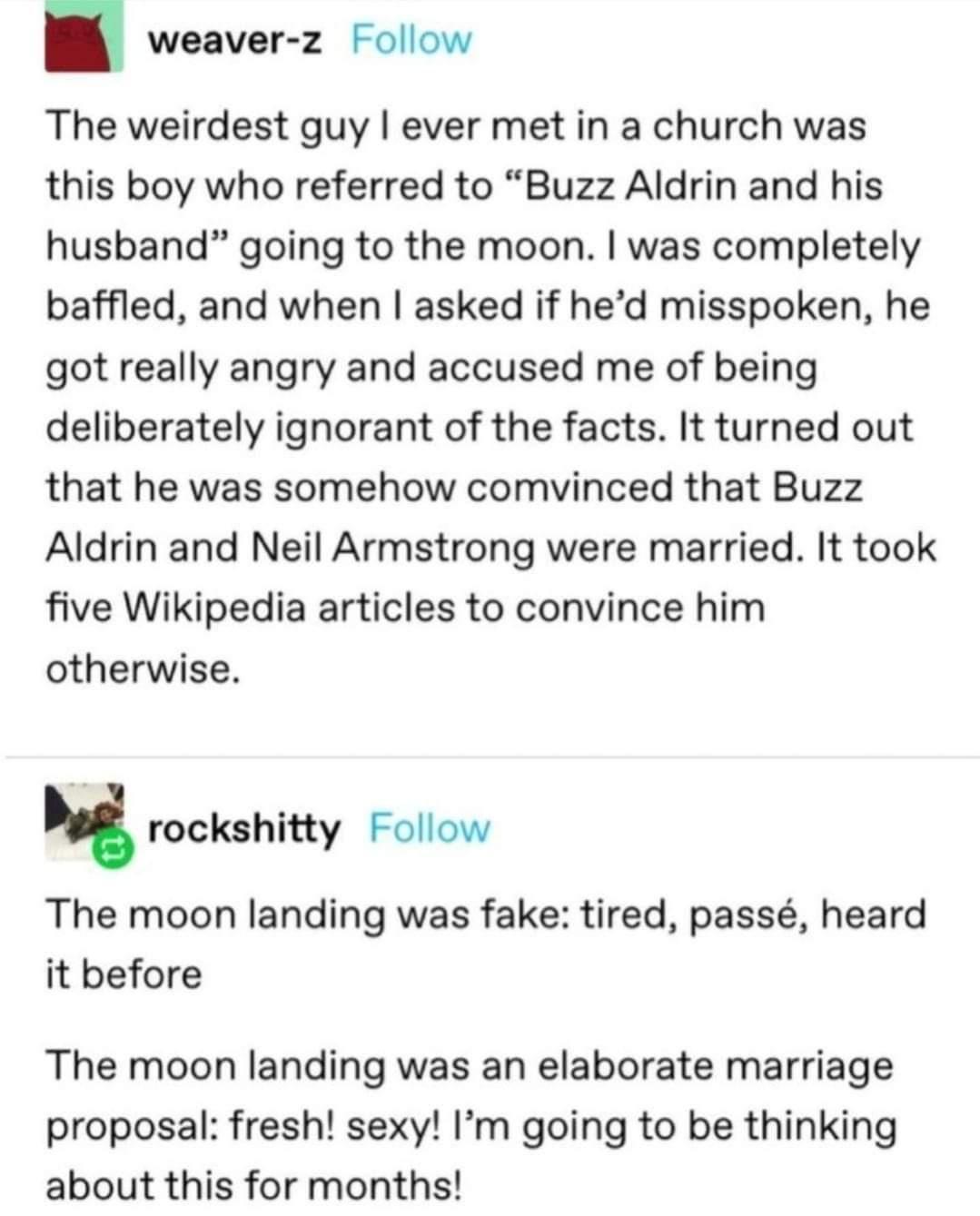 weaver z Follow The weirdest guy ever met in a church was this boy who referred to Buzz Aldrin and his husband going to the moon was completely baffled and when asked if hed misspoken he got really angry and accused me of being deliberately ignorant of the facts It turned out that he was somehow comvinced that Buzz Aldrin and Neil Armstrong were married It took five Wikipedia articles to convince 