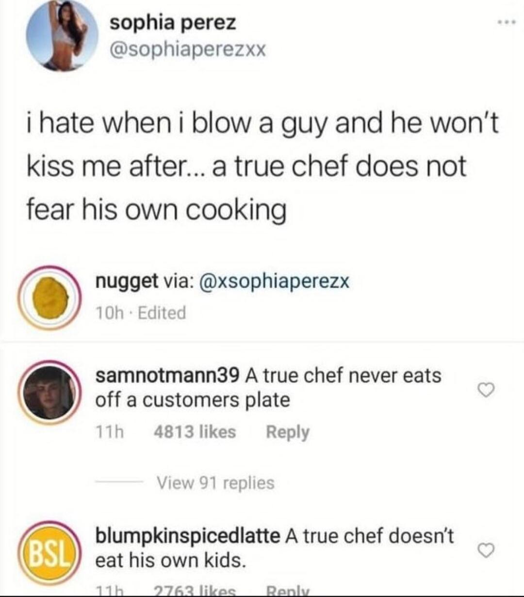 sophia perez sophiaperezxx i hate when i blow a guy and he wont kiss me after a true chef does not fear his own cooking nugget via xsophiaperezx 10h Edited samnotmann39 A true chef never eats off a customers plate 11h 4813likes Reply eat his own kids 11k 62 likee Bonk blumpkinspicedlatte A true chef doesnt