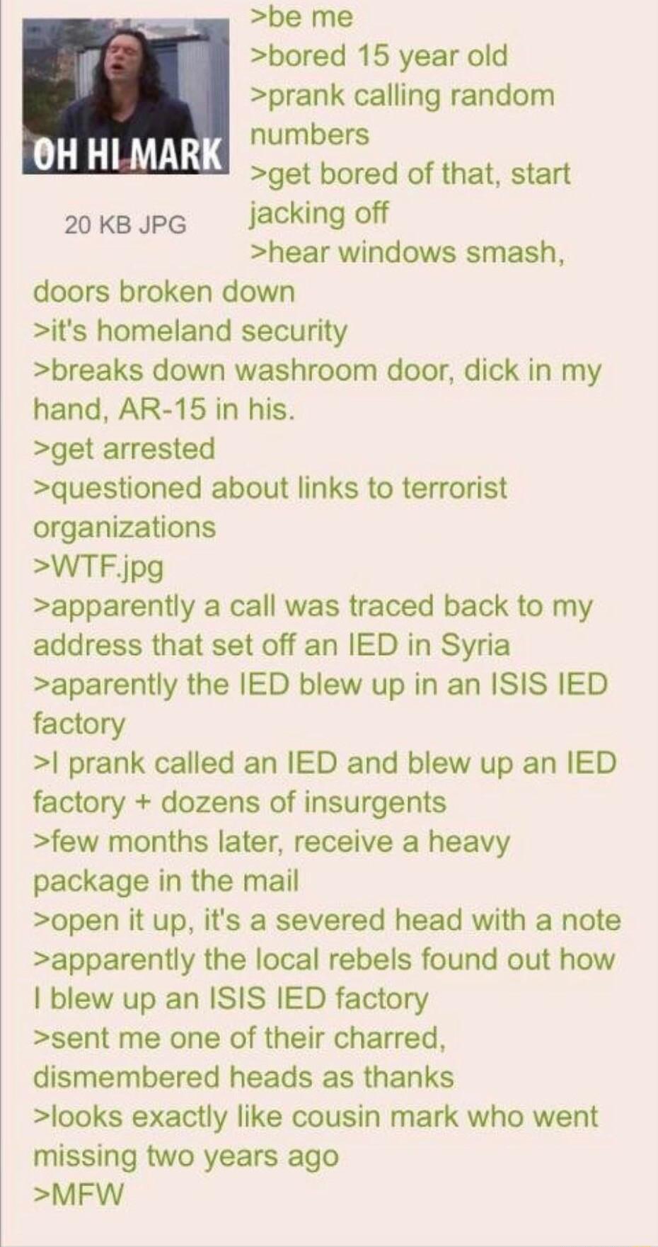 be me bored 15 year old prank calling random numbers get bored of that start 20ksJpG jacking off hear windows smash doors broken down its homeland security breaks down washroom door dick in my hand AR 15 in his get arrested questioned about links to terrorist organizations WTFjpg apparently a call was traced back to my address that set off an IED in Syria aparently the IED blew up in an ISIS IED f