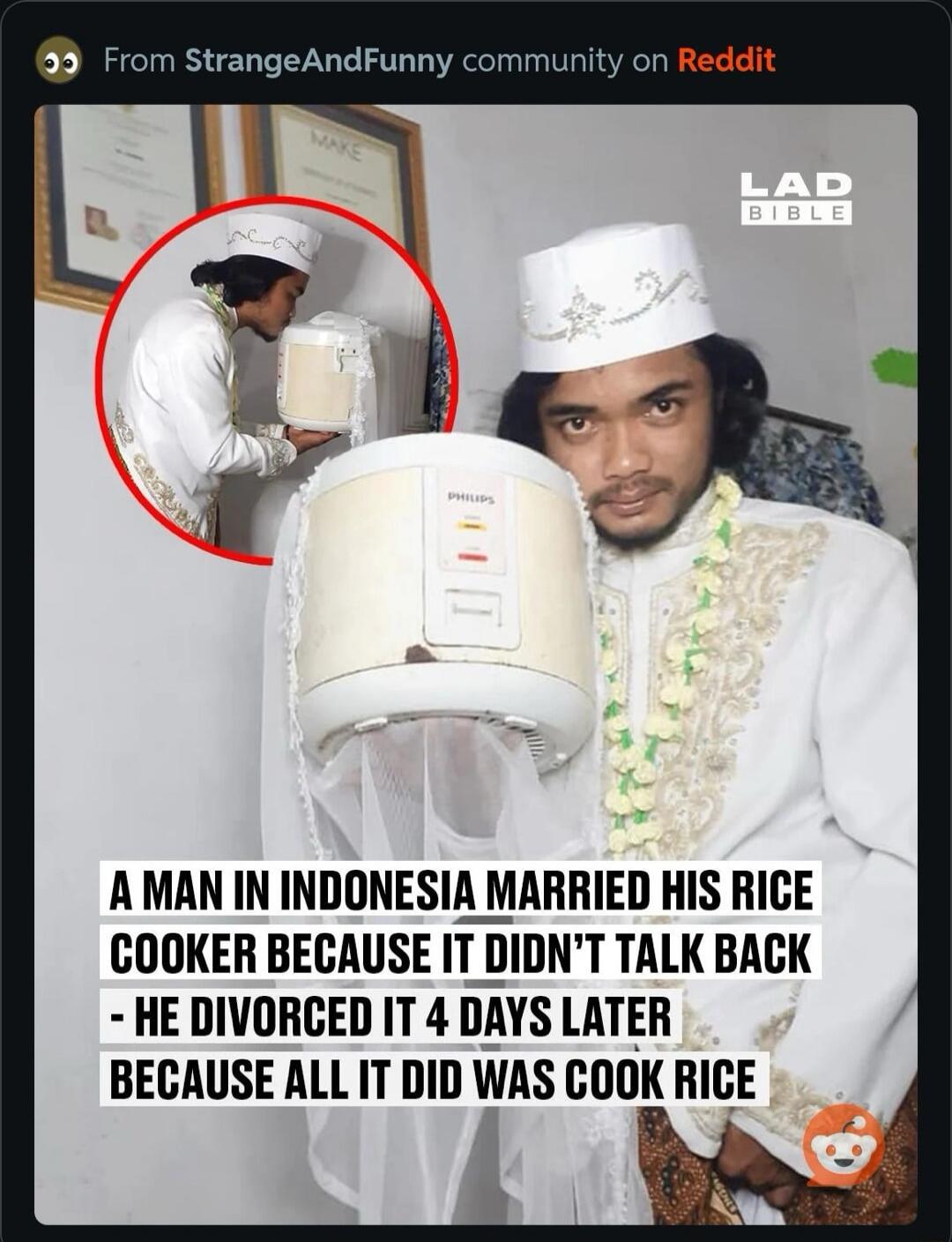 From StrangeAndFunny community on Reddit MAKE LAD BIBLE PHILIPS A MAN IN INDONESIA MARRIED HIS RICE COOKER BECAUSE IT DIDN'T TALK BACK - HE DIVORCED IT 4 DAYS LATER BECAUSE ALL IT DID WAS COOK RICE