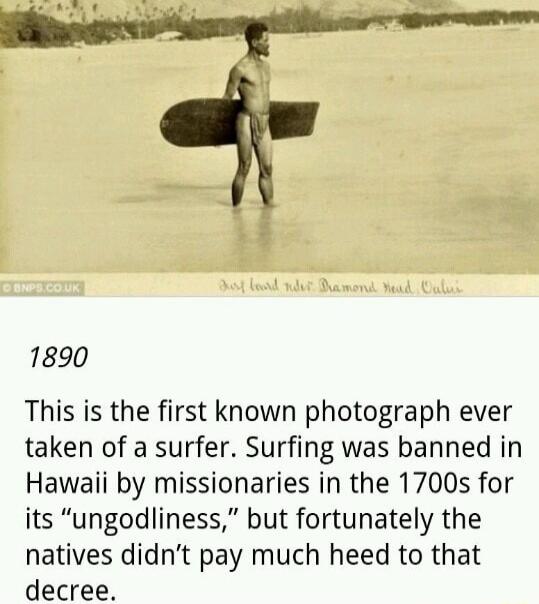 1890 This is the first known photograph ever taken of a surfer Surfing was banned in Hawaii by missionaries in the 1700s for its ungodliness but fortunately the natives didnt pay much heed to that decree