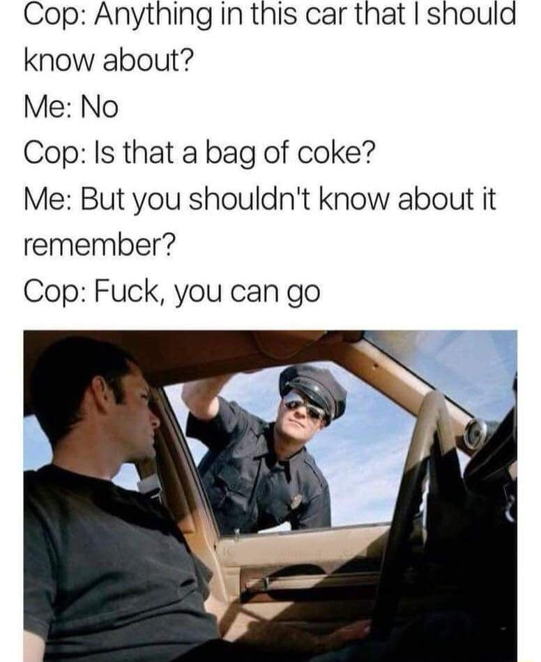 Cop Anything in this car that should know about Me No Cop Is that a bag of coke Me But you shouldnt know about it remember Cop Fuck you can go