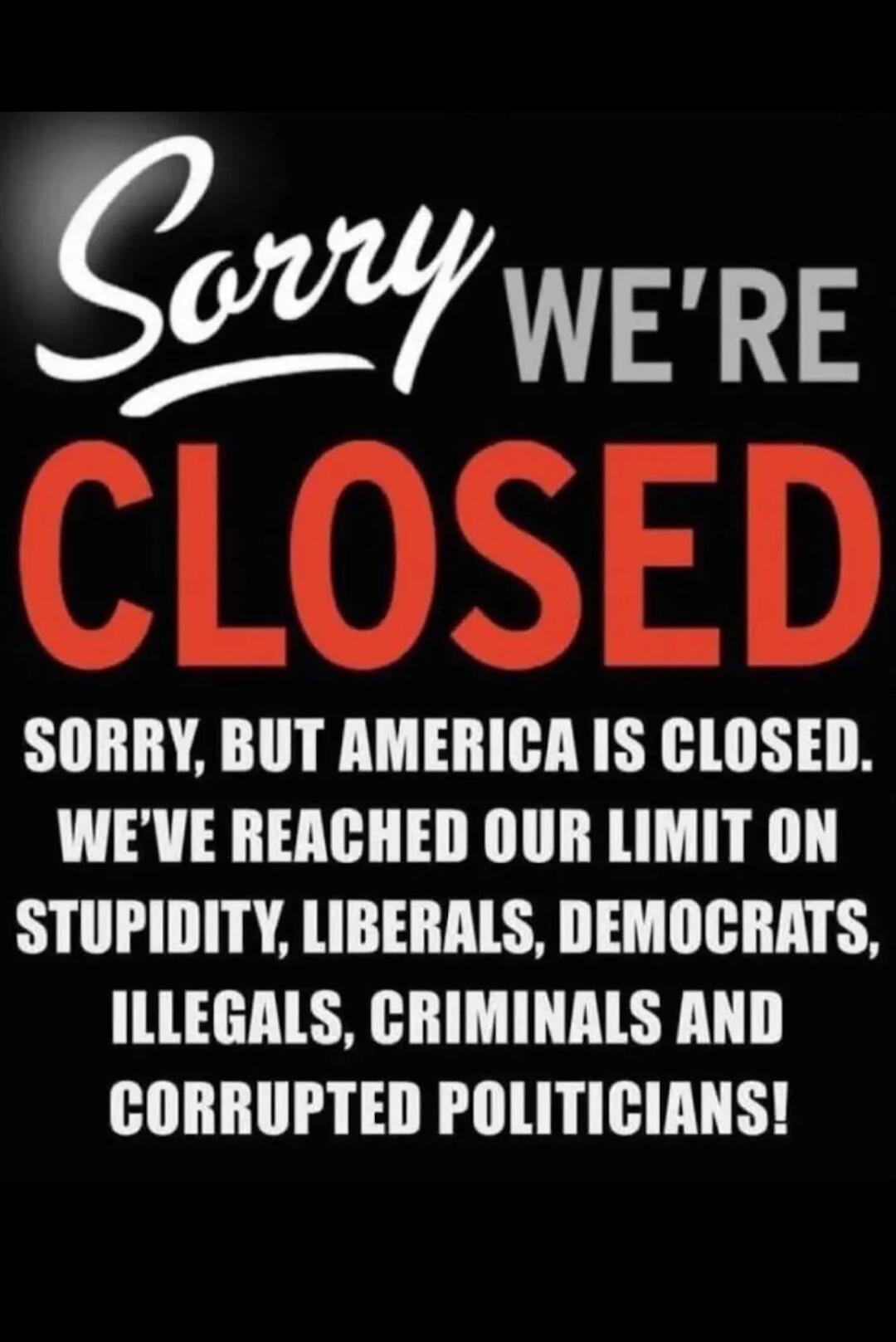 Sorry We're CLOSED. SORRY, BUT AMERICA IS CLOSED. WE'VE REACHED OUR LIMIT ON STUPIDITY, LIBERALS, DEMOCRATS, ILLEGALS, CRIMINALS AND CORRUPTED POLITICIANS!