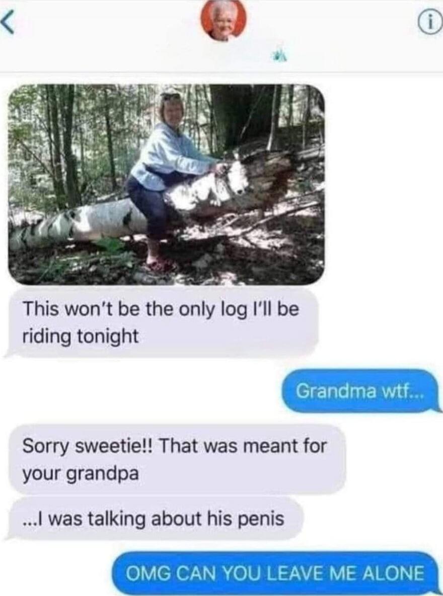 This won't be the only log I'll be riding tonight\nGrandma wtf...\nSorry sweetie!! That was meant for your grandpa\n...I was talking about his penis\nOMG CAN YOU LEAVE ME ALONE