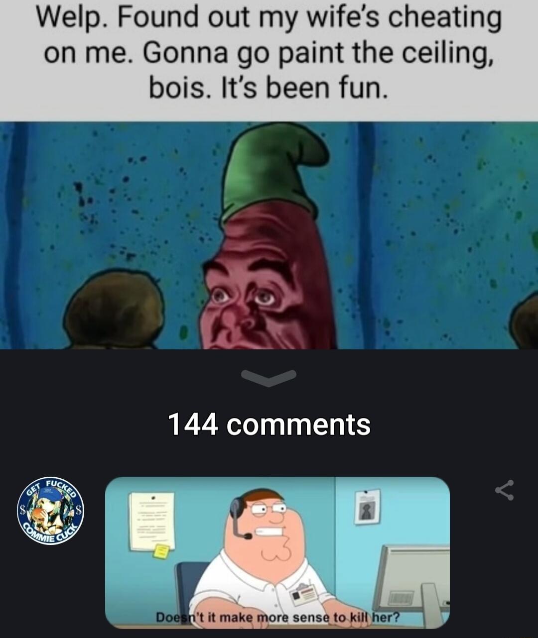 Welp Found out my wifes cheating on me Gonna go paint the ceil bois Its been fun 144 comments