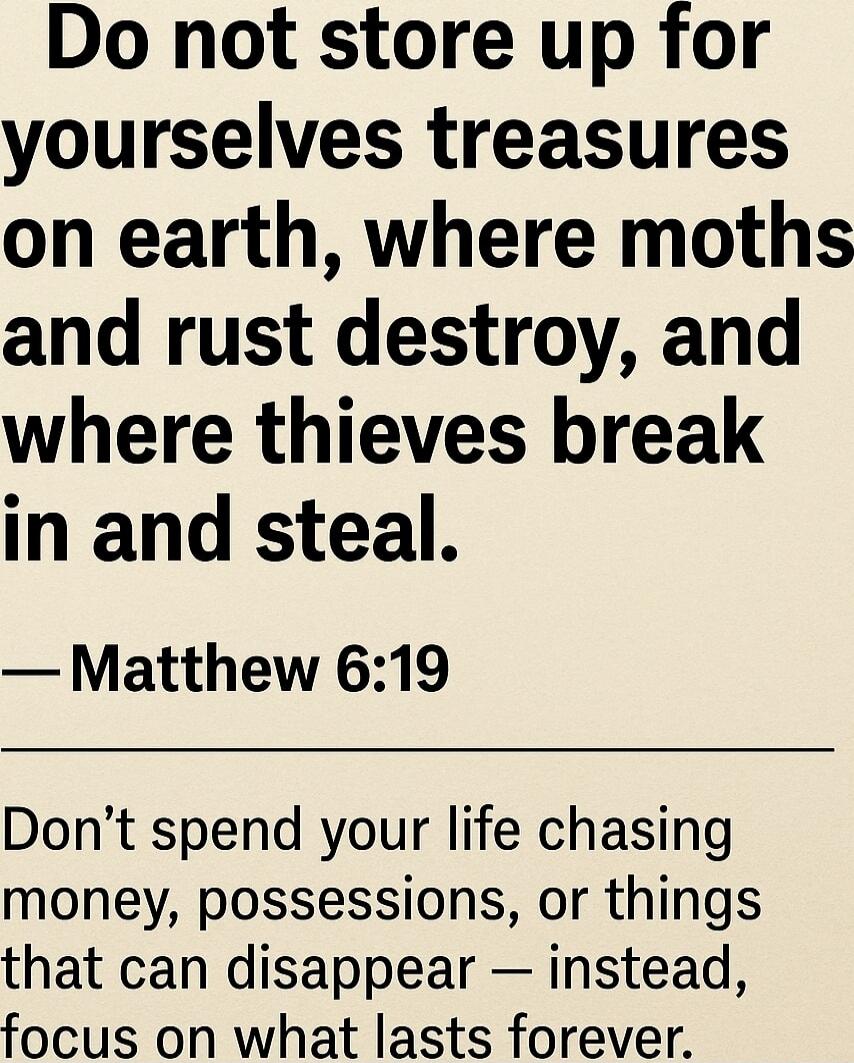 Do not store up for yourselves treasures on earth, where moths and rust destroy, and where thieves break in and steal. — Matthew 6:19

Don’t spend your life chasing money, possessions, or things that can disappear — instead, focus on what lasts forever.