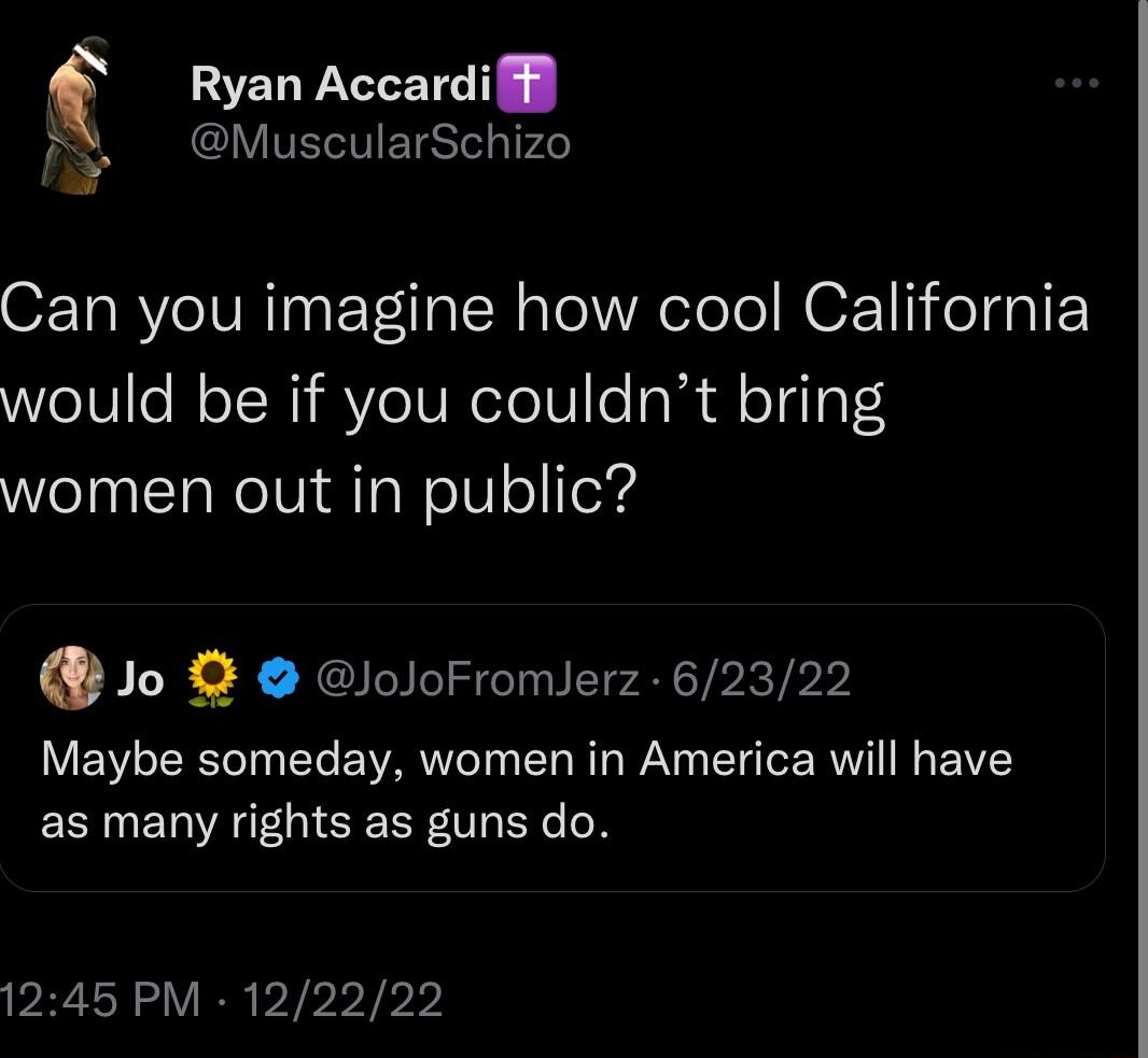 c Ryan Accardiff VIVEIEIST P2 Can you imagine how cool California would be if you couldnt bring women out in public Jo loJoFromlerz 62322 Maybe someday women in America will have as many rights as guns do 1245 PM 122222