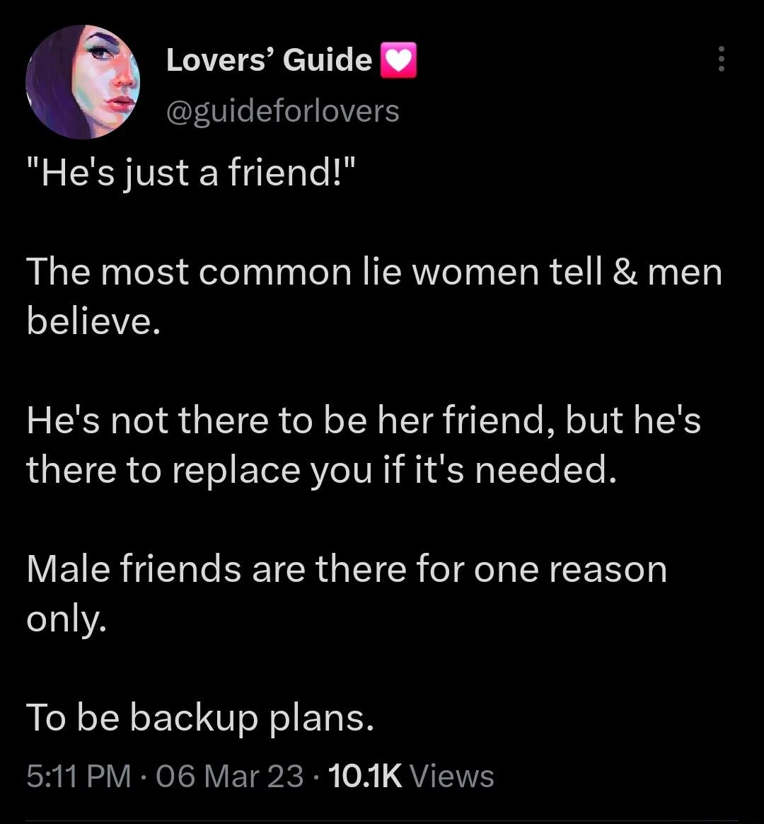 Lovers Guide guideforlovers Hes just a friend The most common lie women tell men SEEVER Hes not there to be her friend but hes there to replace you if its needed Male friends are there for one reason only To be backup plans 511 PM 06 Mar 23 104K Views