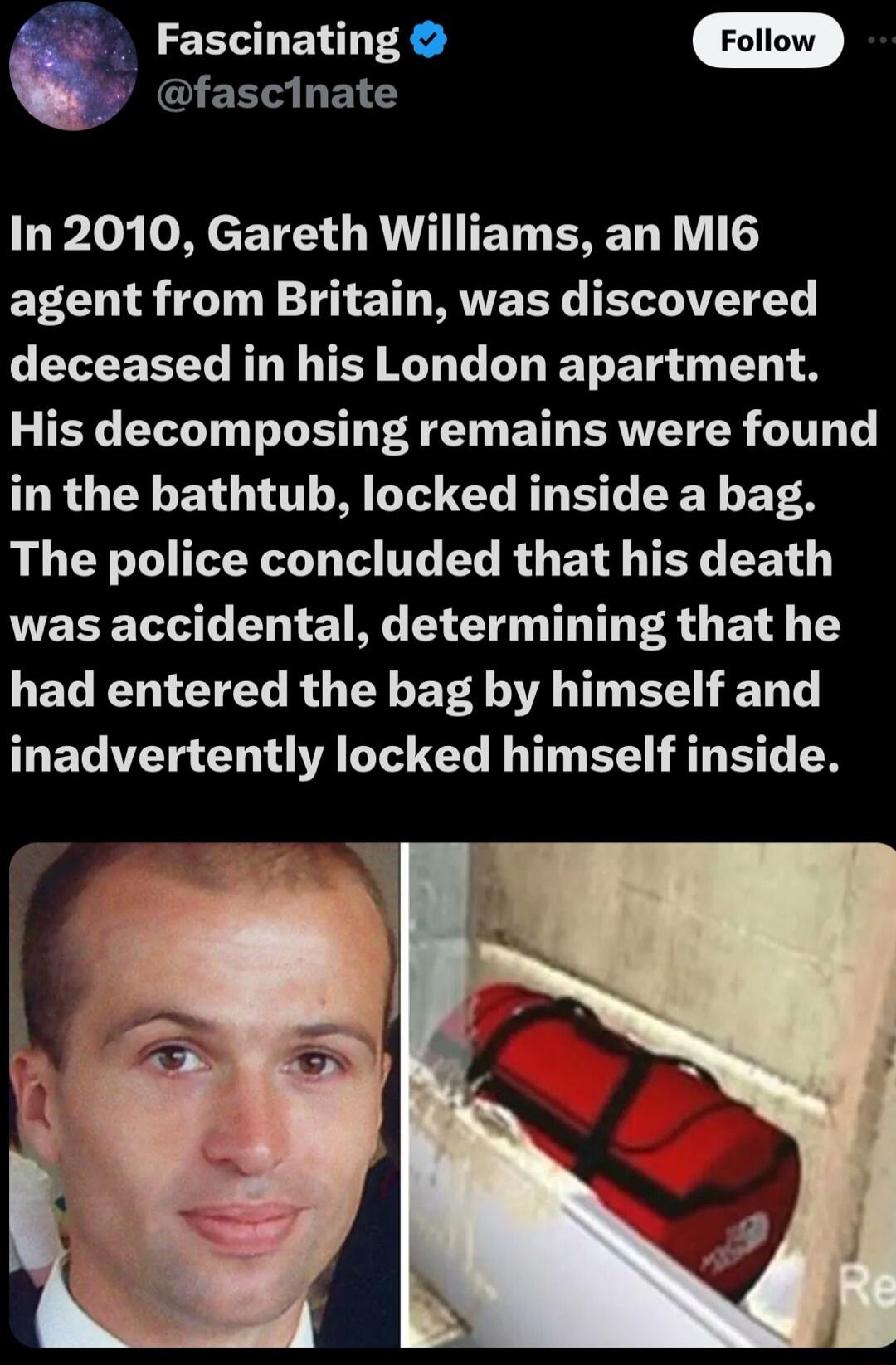 EEEUENT R Foltow fascinate In 2010 Gareth Williams an MI6 ERCUI TN IO T RUVETE ELTATETEY LEEEELL RN T RO L L ET TR T His decomposing remains were found in the bathtub locked inside a bag The police concluded that his death was accidental determining that he LEC L R G Y EVA AT T S HED T inadvertently locked himself inside