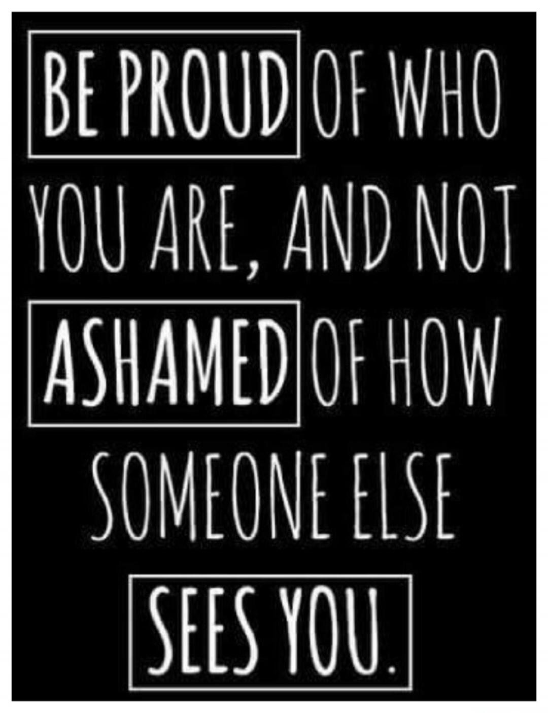 BE PROUD OF WHO YOU ARE, AND NOT ASHAMED OF HOW SOMEONE ELSE SEES YOU.
