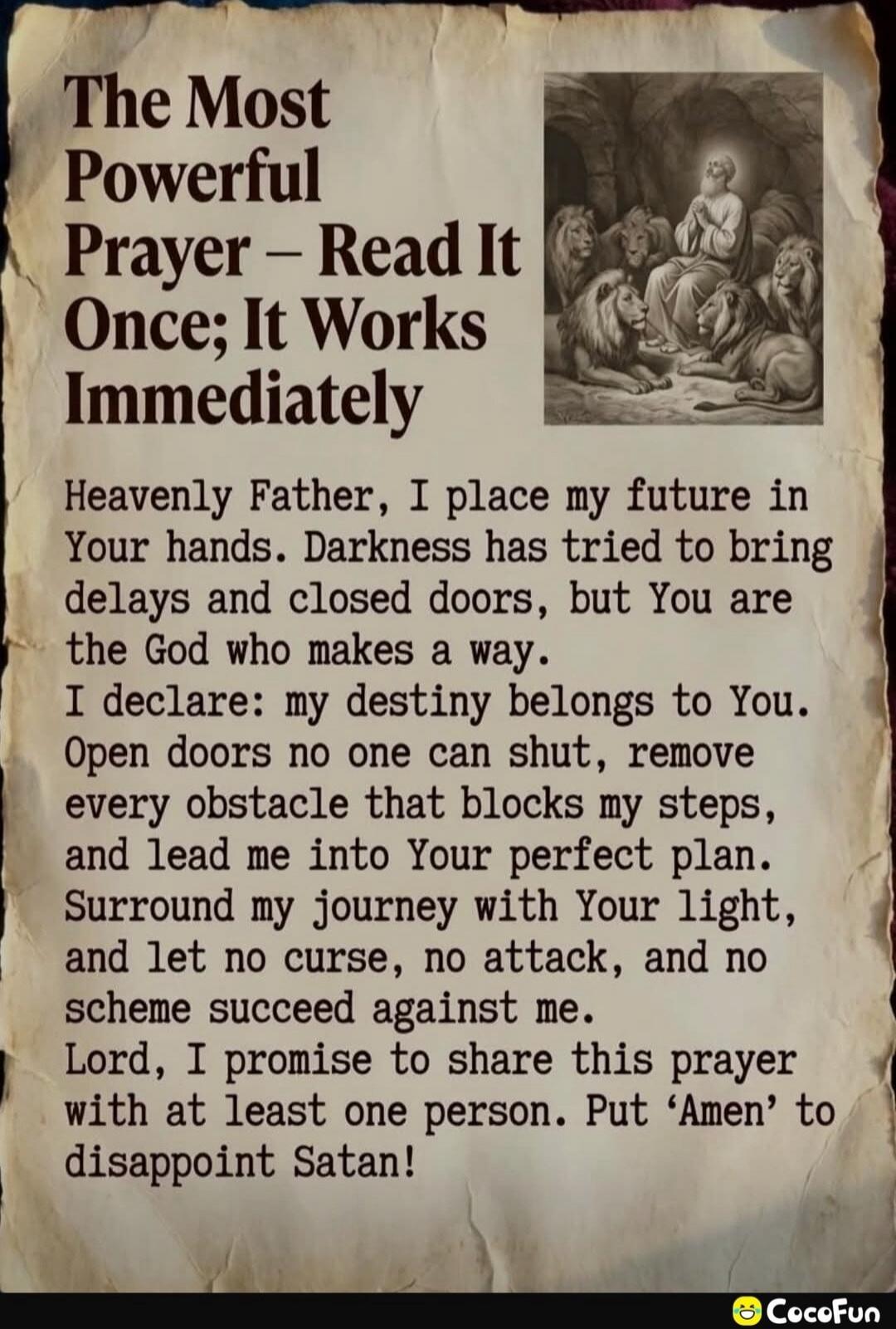 The Most Powerful Prayer – Read It Once; It Works Immediately Heavenly Father, I place my future in Your hands. Darkness has tried to bring delays and closed doors, but You are the God who makes a way. I declare: my destiny belongs to You. Open doors no one can shut, remove every obstacle that blocks my steps, and lead me into Your perfect plan. Su
