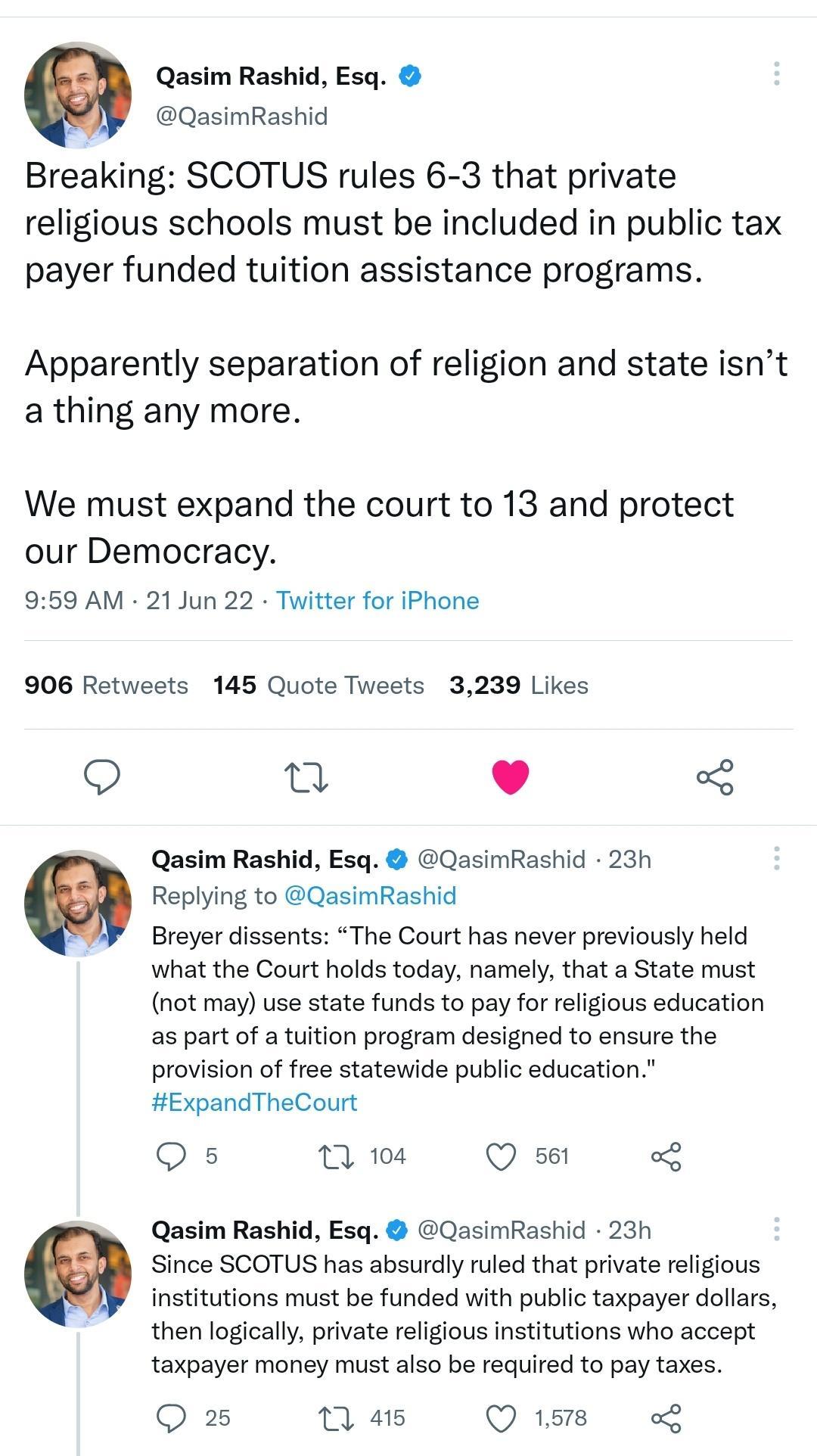 Qasim Rashid Esq QasimRashid Breaking SCOTUS rules 6 3 that private religious schools must be included in public tax payer funded tuition assistance programs Apparently separation of religion and state isnt a thing any more We must expand the court to 13 and protect our Democracy 959 AM 21 Jun 22 Twitter for iPhone 906 Retweets 145 Quote Tweets 3239 Likes Q n L 4 Qasim Rashid Esq QasimRashid 23h R