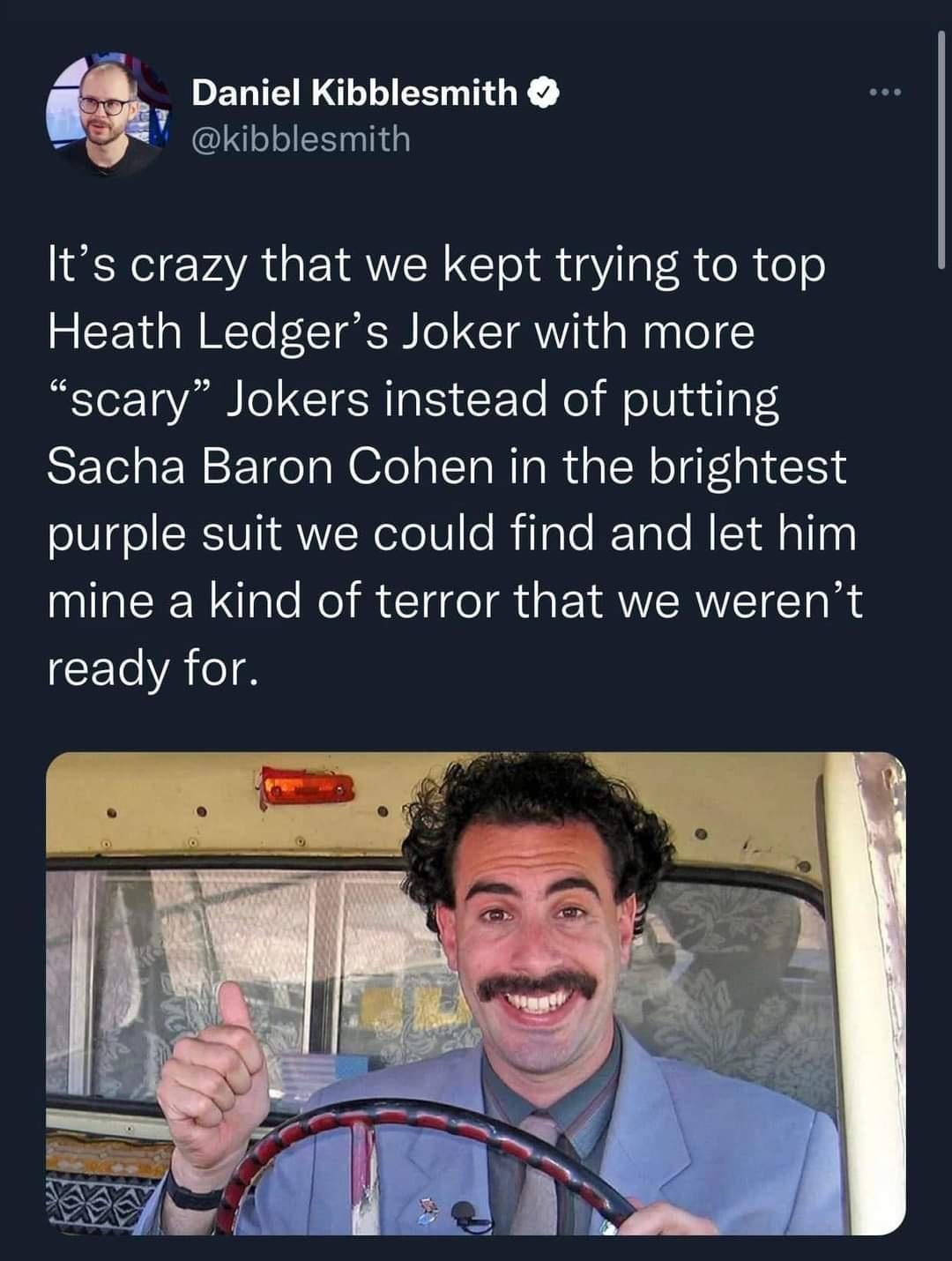 Daniel Kibblesmith L o TR SIS Its crazy that we kept trying to top Heath Ledgers Joker with more scary Jokers instead of putting Sacha Baron Cohen in the brightest purple suit we could find and let him mine a kind of terror that we werent ready for