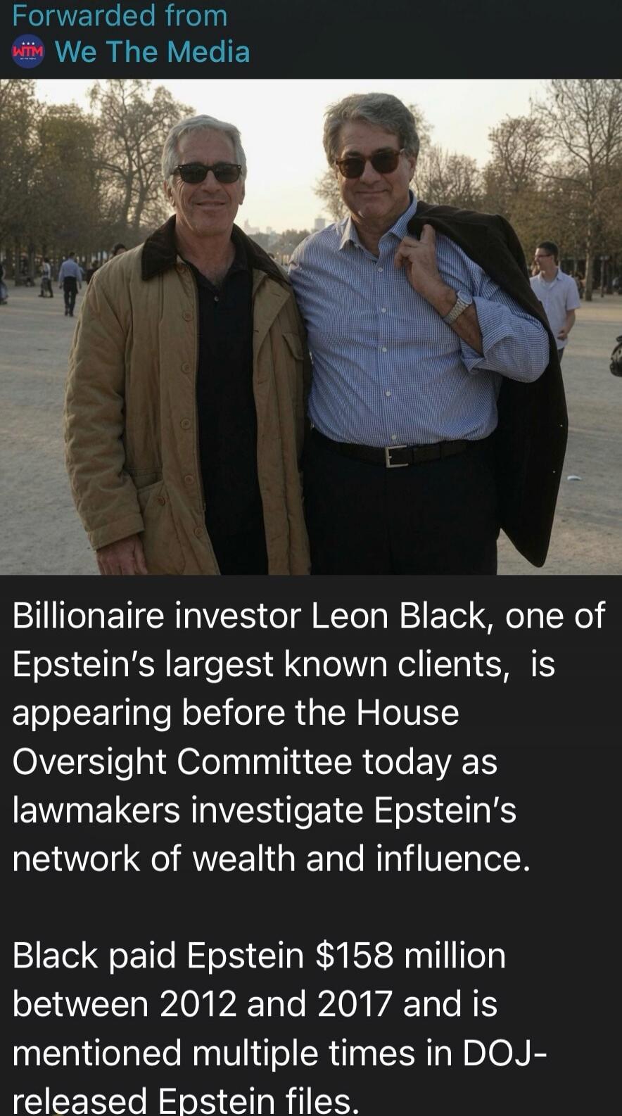 Forwarded from We The Media. Billionaire investor Leon Black, one of Epstein's largest known clients, is appearing before the House Oversight Committee today as lawmakers investigate Epstein's network of wealth and influence. Black paid Epstein $158 million between 2012 and 2017 and is mentioned multiple times in DOJ-released Epstein files.