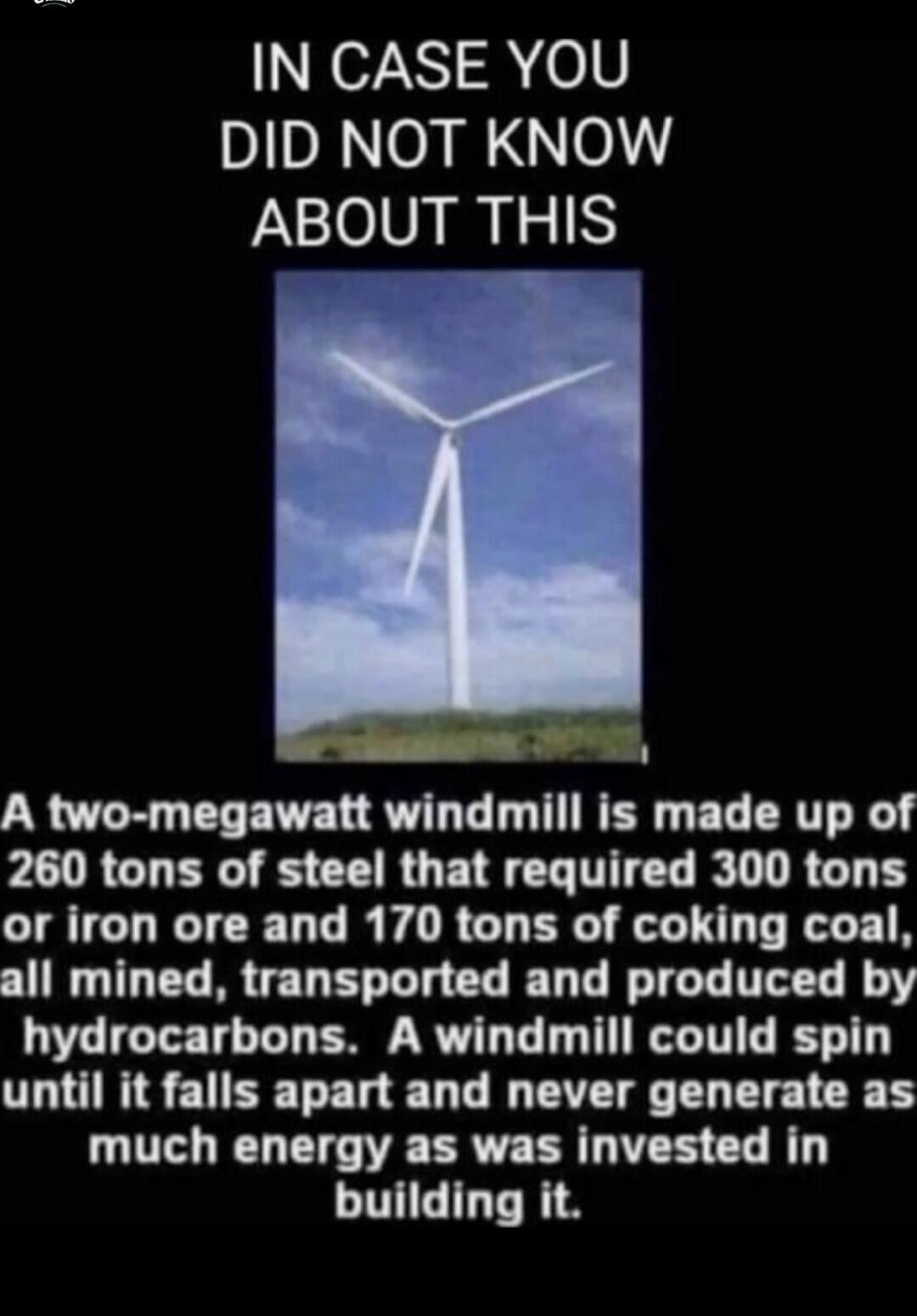 IN CASE YOU DID NOT KNOW ABOUT THIS A two-megawatt windmill is made up of 260 tons of steel that required 300 tons or iron ore and 170 tons of coking coal, all mined, transported and produced by hydrocarbons. A windmill could spin until it falls apart and never generate as much energy as was invested in building it.