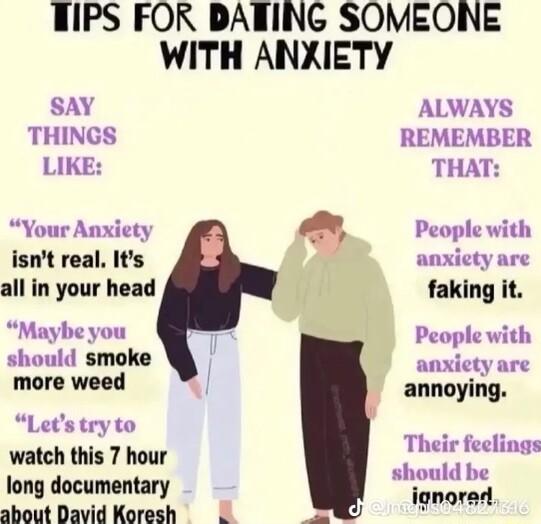 TIPS FOR DANING SOMEONE WITH ANXIETY SAY ALWAYS THINGS REMEMBER LIKE THAT Your Anxiety isnt real Its all in your head M ou should smoke more weed annoying Letstryto watch this 7 hour Their feclings iois Bociciartany should be about David Koresh ignorad 4