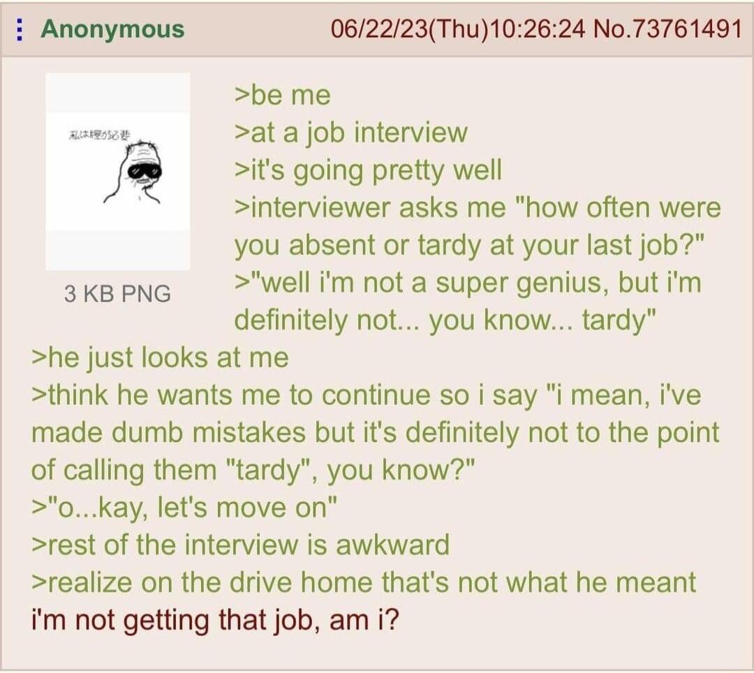 Anonymous 062223Thu102624 No73761491 be me at a job interview its going pretty well interviewer asks me how often were you absent or tardy at your last job well im not a super genius but im definitely not you know tardy he just looks at me think he wants me to continue so i say i mean ive made dumb mistakes but its definitely not to the point of calling them tardy you know 0 kay lets move on rest 