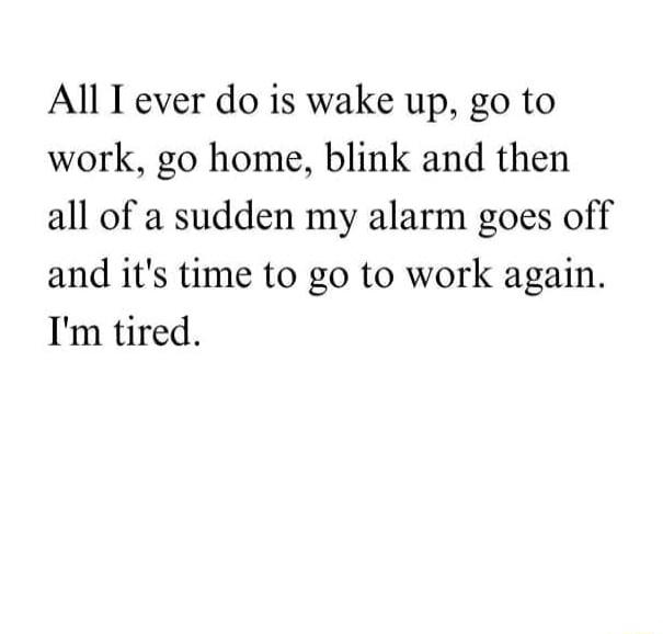 All T ever do is wake up go to work go home blink and then all of a sudden my alarm goes off and its time to go to work again Im tired