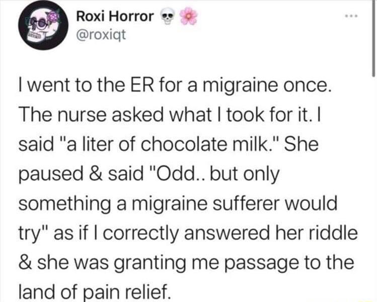 Roxi Horror roxiqt went to the ER for a migraine once The nurse asked what took for it said a liter of chocolate milk She paused said Odd but only something a migraine sufferer would try as if correctly answered her riddle she was granting me passage to the land of pain relief