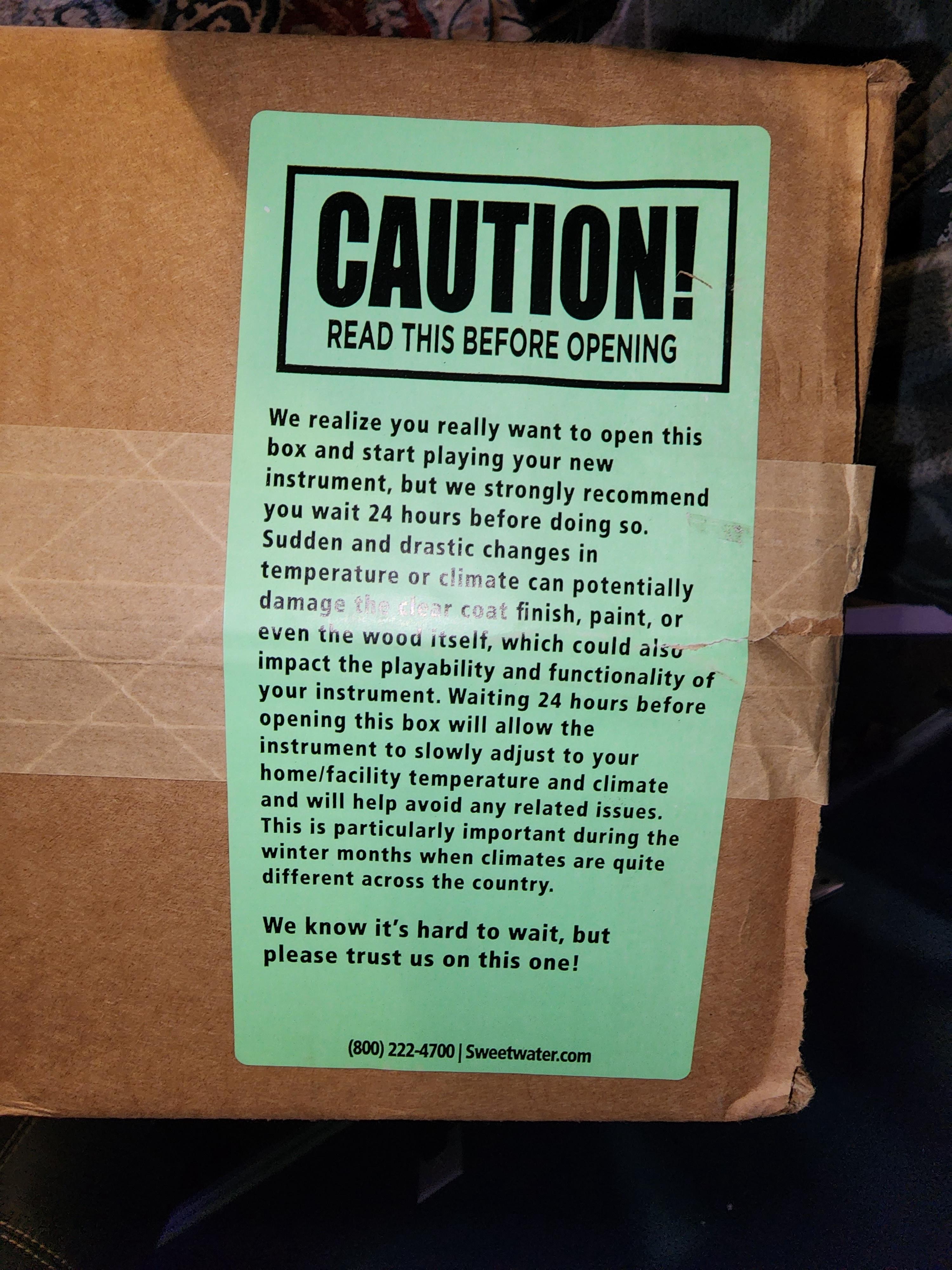 CAUTION READ THIS BEFORE OPENING We realize you really want to open this box and start playing your new instrument but we strongly recommend YOu Wit 24 hours before doing so Sudden and drastic changes i temperatur te can potentially dam finish paint or VN e oo iself which could giy impact the playability and functionaity of Your instrument Waiting 24 hours pefare opening this box wil allow the ins