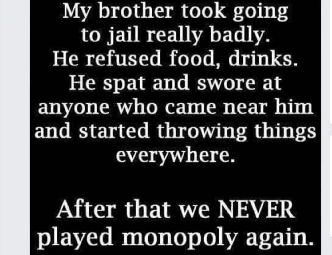 My brother took going to jail really badly. He refused food, drinks. He spat and swore at anyone who came near him and started throwing things everywhere. After that we NEVER played monopoly again.