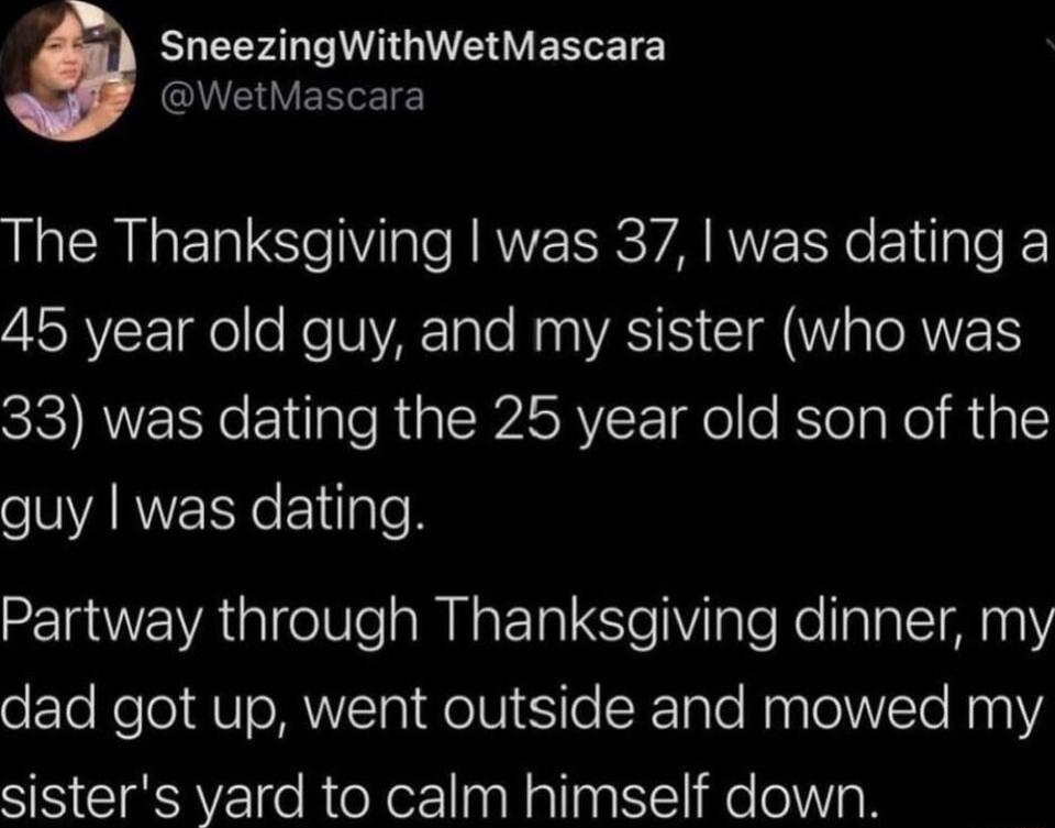 ELEEF ARGV EELET Y QUERVERRETE The Thanksgiving was 37 was dating a ISRV go o Ko NARTaTe My WASIS G a ORI 33 was dating the 25 year old son of the ARNERYEldgleN Partway through Thanksgiving dinner my dad got up went outside and mowed my sisters yard to calm himself down