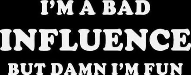 I'M A BAD INFLUENCE BUT DAMN I'M FUN