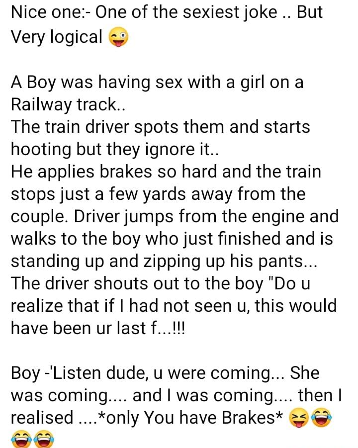 Nice one One of the sexiest joke But Very logical A Boy was having sex with a girlon a Railway track The train driver spots them and starts hooting but they ignore it He applies brakes so hard and the train stops just a few yards away from the couple Driver jumps from the engine and walks to the boy who just finished and is standing up and zipping up his pants The driver shouts out to the boy Do u