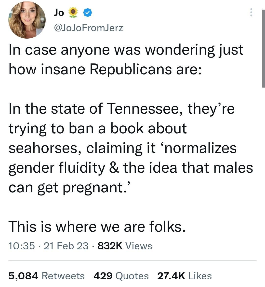 Jote ioloFromlerz In case anyone was wondering just how insane Republicans are In the state of Tennessee theyre trying to ban a book about seahorses claiming it normalizes gender fluidity the idea that males can get pregnant This is where we are folks 1035 21 Feb 23 832K Views 5084 Retweets 429 Quotes 274K Likes
