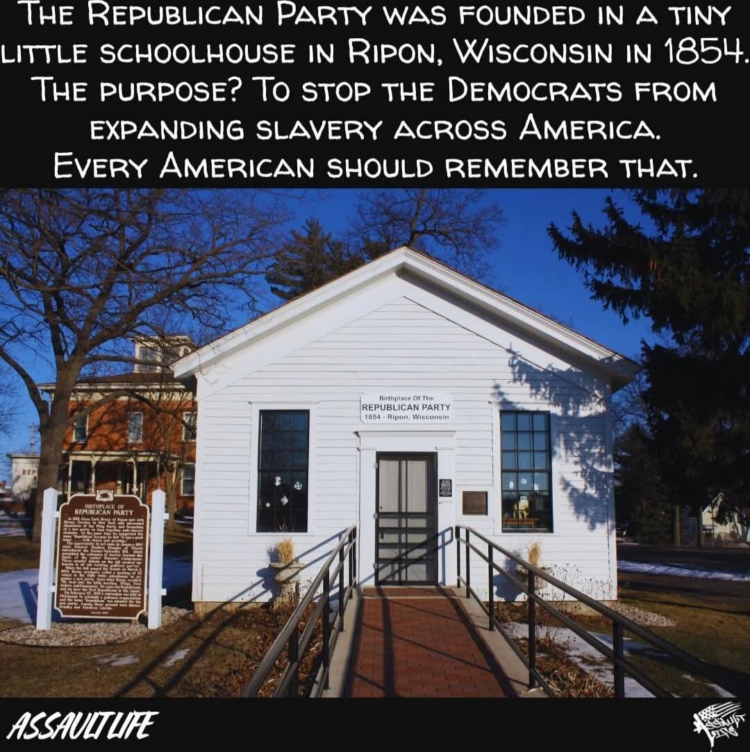 The Republican Party was founded in a tiny little schoolhouse in Ripon, Wisconsin in 1854. The purpose? To stop the Democrats from expanding slavery across America. Every American should remember that.