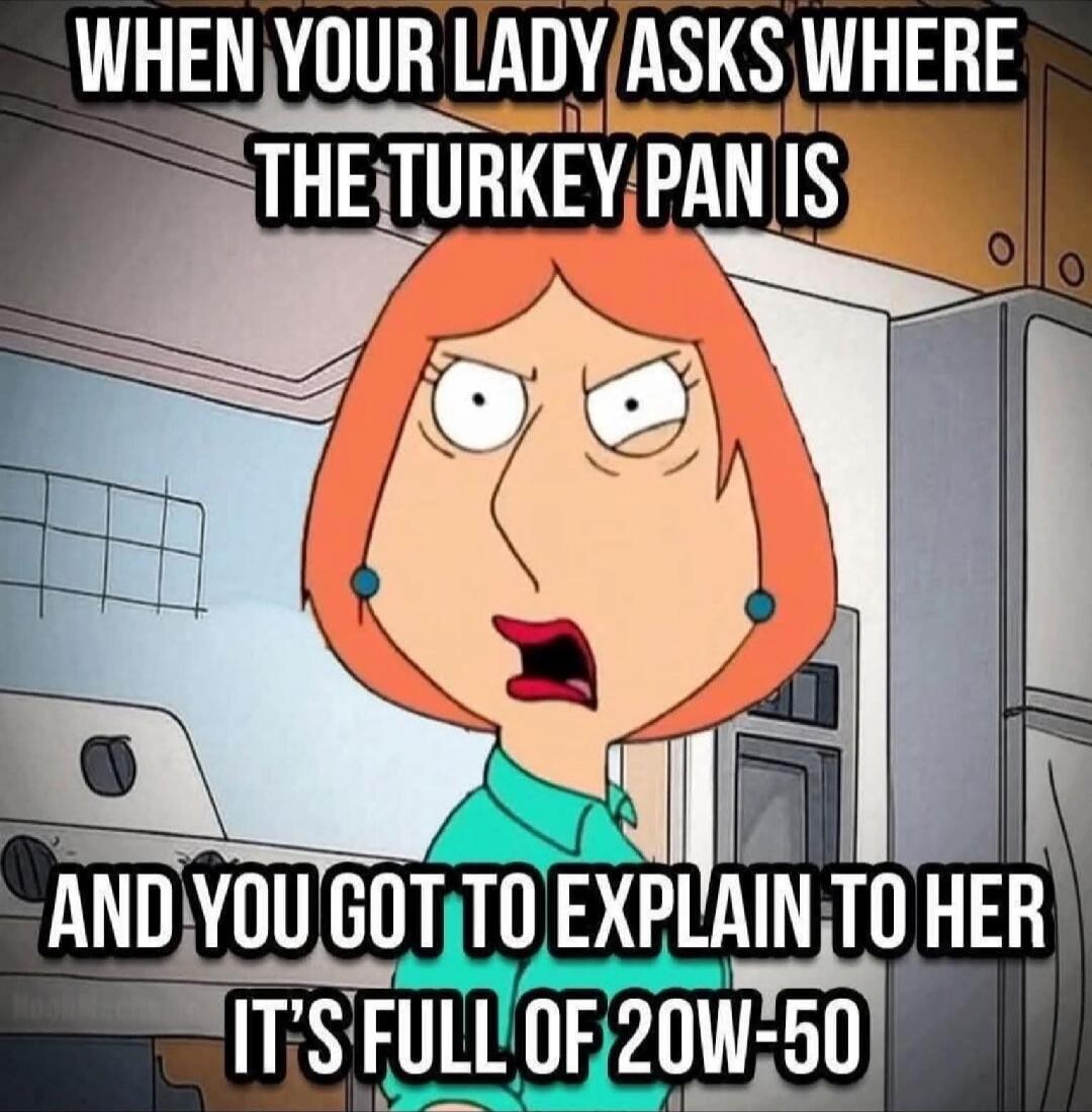 WHEN YOUR LADY ASKS WHERE THE TURKEY PAN IS AND YOU GOT TO EXPLAIN TO HER IT'S FULL OF 20W-50