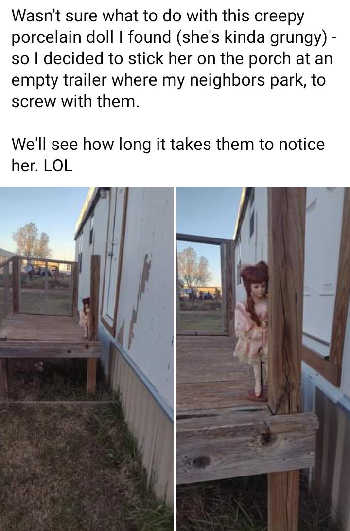Wasnt sure what to do with this creepy porcelain doll found shes kinda grungy so decided to stick her on the porch at an empty trailer where my neighbors park to screw with them Well see how long it takes them to notice her LOL