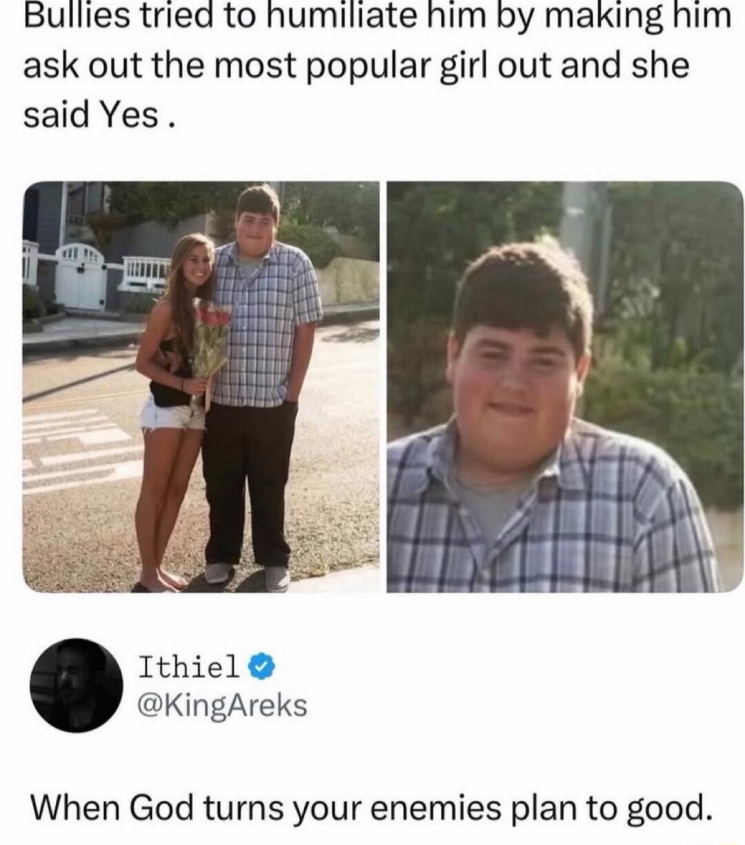 Bullies tried to humiliate him by making him ask out the most popular girl out and she said Yes. Ithiel @KingAreks When God turns your enemies plan to good.