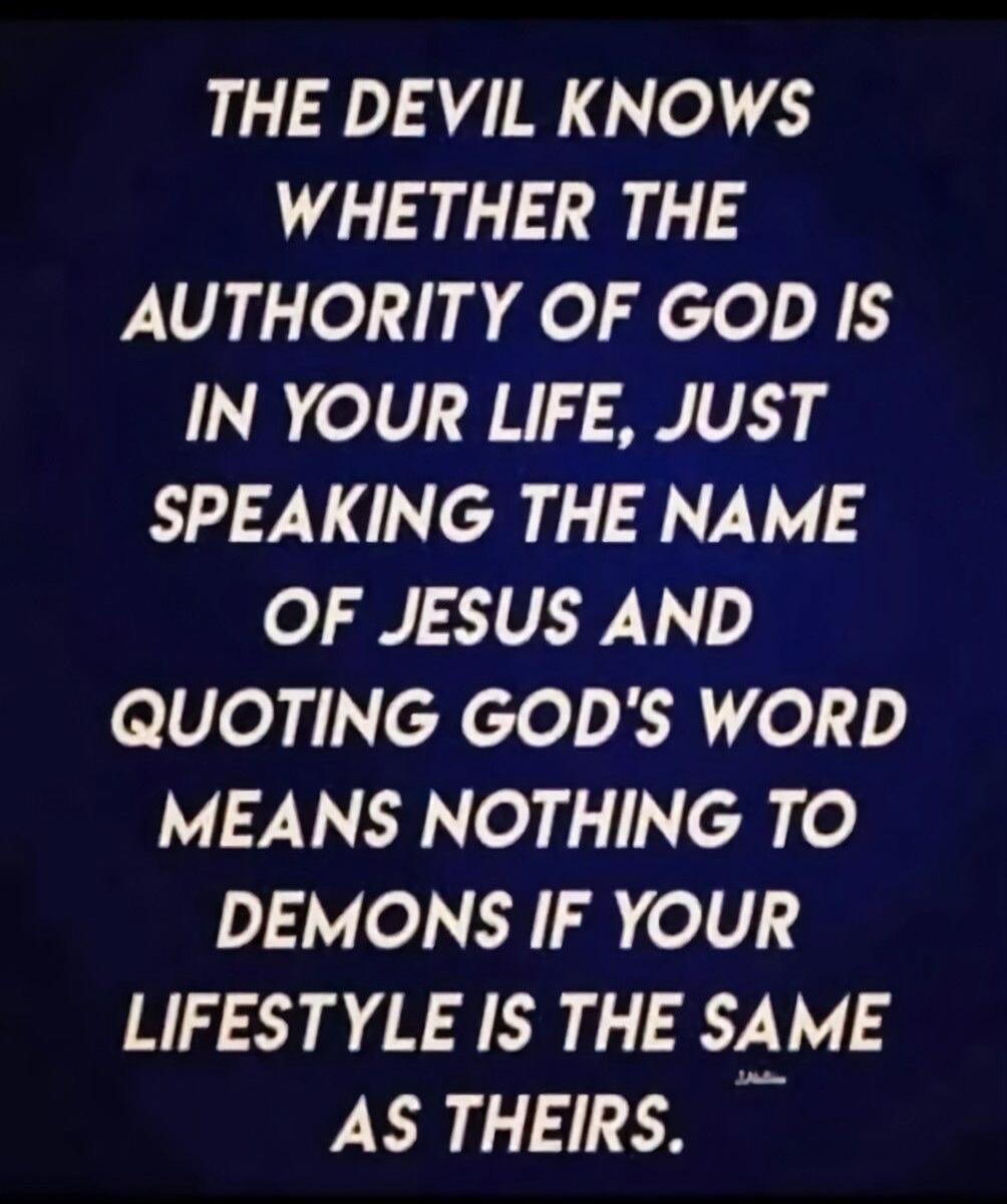 THE DEVIL KNOWS WHETHER THE AUTHORITY OF GOD IS IN YOUR LIFE, JUST SPEAKING THE NAME OF JESUS AND QUOTING GOD'S WORD MEANS NOTHING TO DEMONS IF YOUR LIFESTYLE IS THE SAME AS THEIRS.