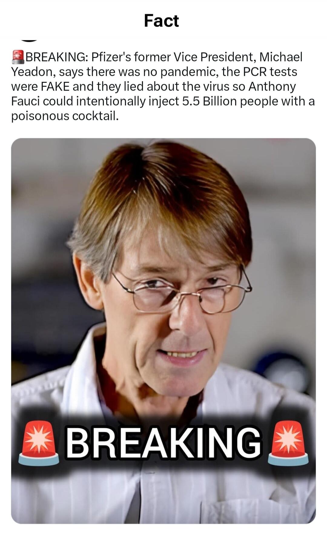 Fact BREAKING: Pfizer's former Vice President, Michael Yeadon, says there was no pandemic, the PCR tests were FAKE and they lied about the virus so Anthony Fauci could intentionally inject 5.5 Billion people with a poisonous cocktail. BREAKING