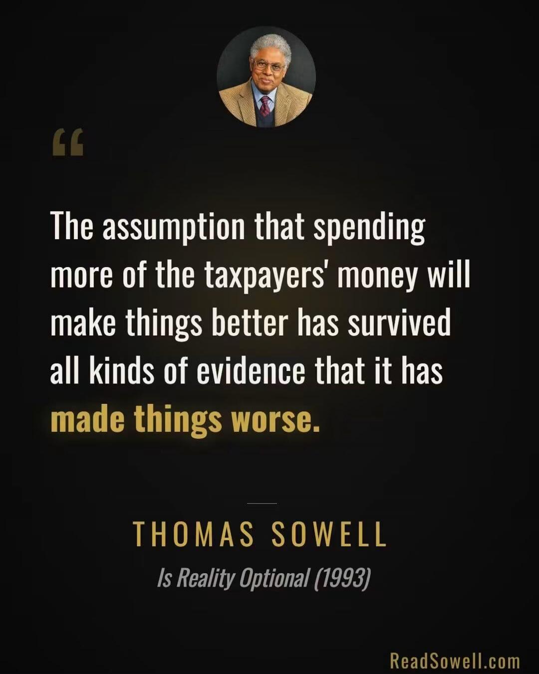 The assumption that spending more of the taxpayers' money will make things better has survived all kinds of evidence that it has made things worse. THOMAS SOWELL Is Reality Optional (1993) ReadSowell.com