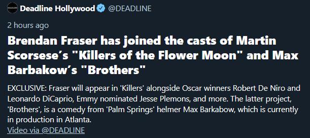 Deadline Hollywood DEADLINE 2 hours ago Brendan Fraser has joined the casts of Martin Scorseses Killers of the Flower Moon and Max Barbakows Brothers EXCLUSIVE Fraser will appear in Killers alongside Oscar winners Robert De Niro and Leonardo DiCaprio Emmy nominated Jesse Plemons and more The latter project Brothers is a comedy from Palm Springs helmer Max Barkabow which is currently in production 