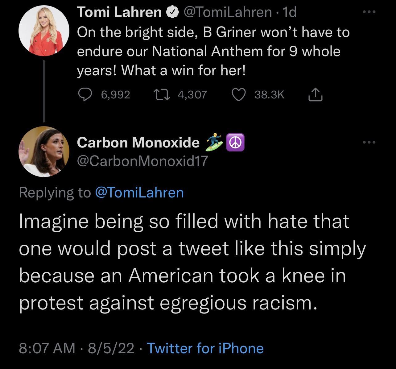 Tomi Lahren TomiLahren 1d On the bright side B Griner wont have to endure our National Anthem for 9 whole years What a win for her O s992 Carbon Monoxide 2 CarbonMonoxid17 Replying to TomiLahren Imagine being so filled with hate that one would post a tweet like this simply because an American took a knee in protest against egregious racism 807 AM 8522 Twitter for iPhone