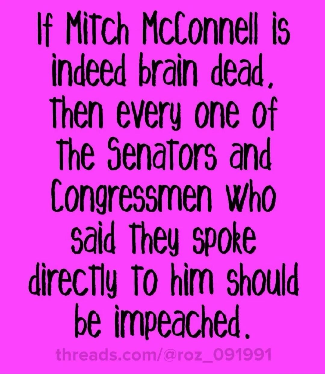 If Mitch McConnell is indeed brain dead, Then every one of The Senators and Congressmen who said They spoke directly To him should be impeached.