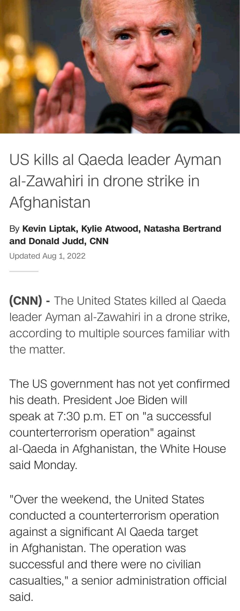 US Kills al Qaeda leader Ayman al Zawabhiri in drone strike in Afghanistan By Kevin Liptak Kylie Atwood Natasha Bertrand and Donald Judd CNN Updated Aug 1 2022 CNN The United States killed al Qaeda leader Ayman al Zawabhiri in a drone strike according to multiple sources familiar with the matter The US government has not yet confirmed his death President Joe Biden will speak at 730 pm ET on a succ